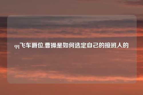 qq飞车爵位,曹操是如何选定自己的接班人的