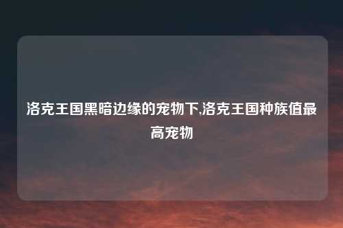 洛克王国黑暗边缘的宠物下,洛克王国种族值最高宠物