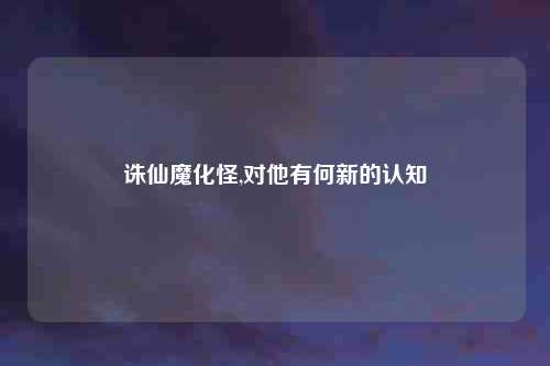 诛仙魔化怪,对他有何新的认知