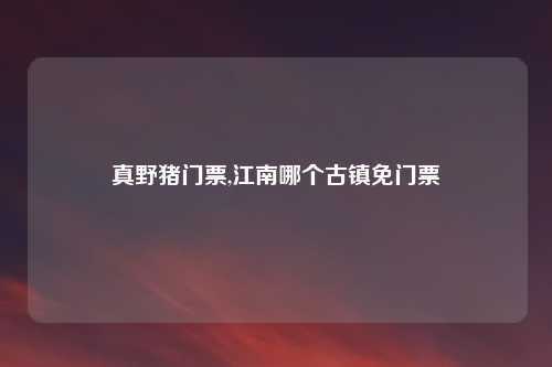 真野猪门票,江南哪个古镇免门票