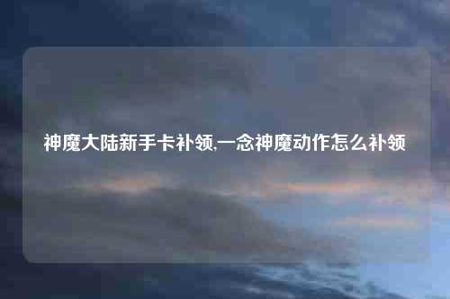 神魔大陆新手卡补领,一念神魔动作怎么补领