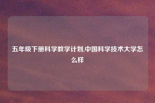 五年级下册科学教学计划,中国科学技术大学怎么样