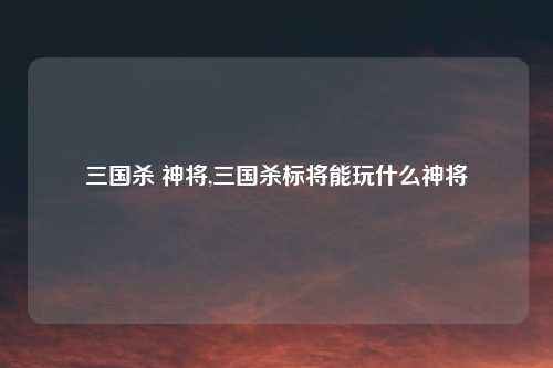三国杀 神将,三国杀标将能玩什么神将