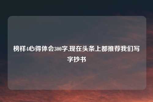 榜样4心得体会300字,现在头条上都推荐我们写字抄书