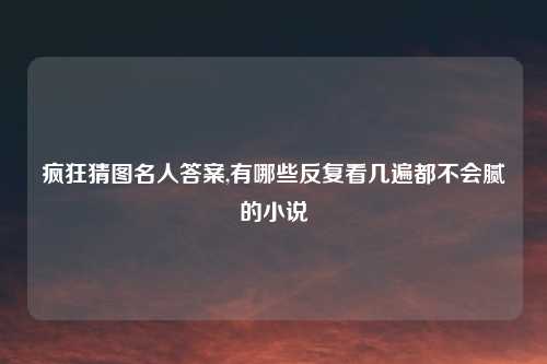 疯狂猜图名人答案,有哪些反复看几遍都不会腻的小说