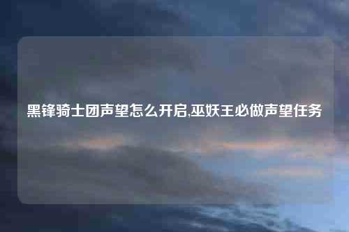 黑锋骑士团声望怎么开启,巫妖王必做声望任务