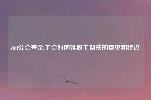dnf公会基金,工会对困难职工帮扶的意见和建议