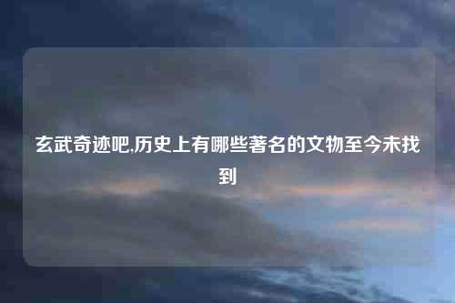 玄武奇迹吧,历史上有哪些著名的文物至今未找到