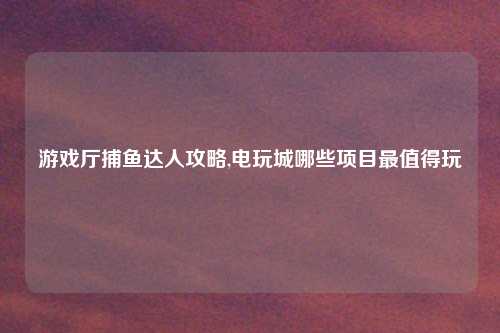 游戏厅捕鱼达人攻略,电玩城哪些项目最值得玩