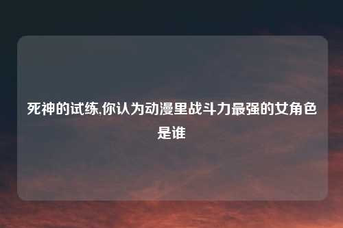 死神的试练,你认为动漫里战斗力最强的女角色是谁