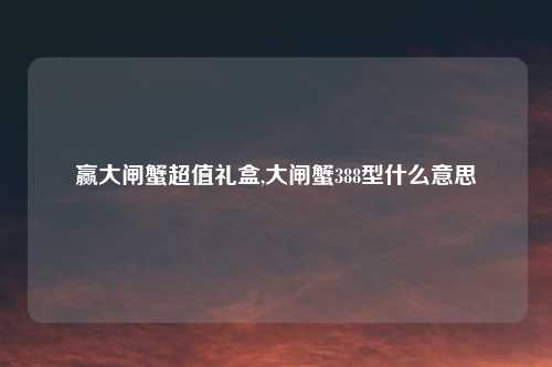 赢大闸蟹超值礼盒,大闸蟹388型什么意思