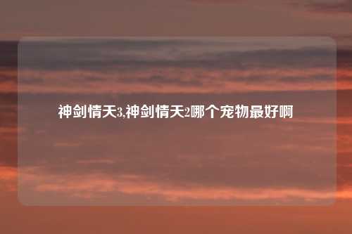 神剑情天3,神剑情天2哪个宠物最好啊