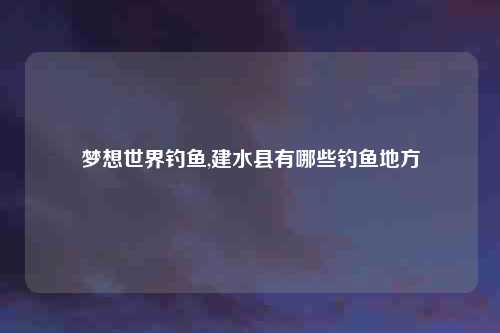 梦想世界钓鱼,建水县有哪些钓鱼地方