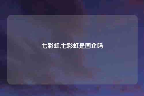 七彩虹,七彩虹是国企吗