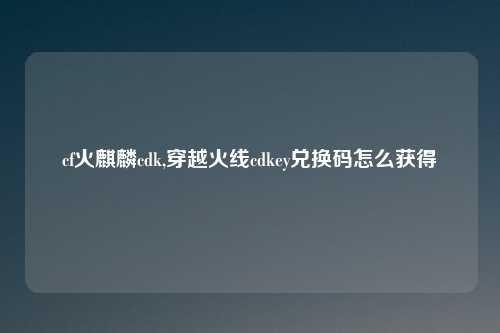 cf火麒麟cdk,穿越火线cdkey兑换码怎么获得