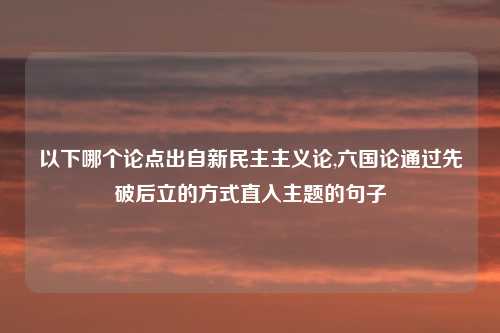 以下哪个论点出自新民主主义论,六国论通过先破后立的方式直入主题的句子