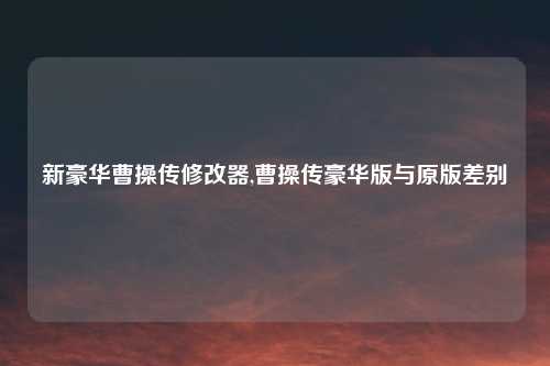 新豪华曹操传修改器,曹操传豪华版与原版差别
