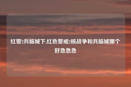 红警2兵临城下,红色警戒2核战争和兵临城哪个好急急急
