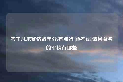 考生凡尔赛估数学分:有点难 能考125,请问著名的军校有哪些