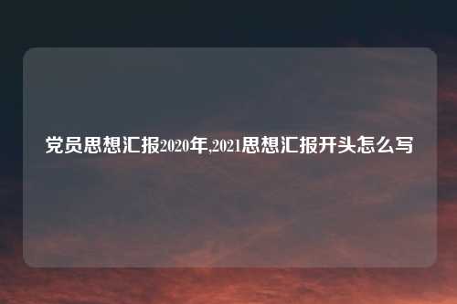 党员思想汇报2020年,2021思想汇报开头怎么写