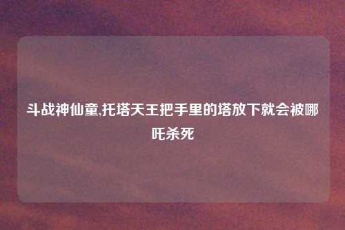 斗战神仙童,托塔天王把手里的塔放下就会被哪吒杀死