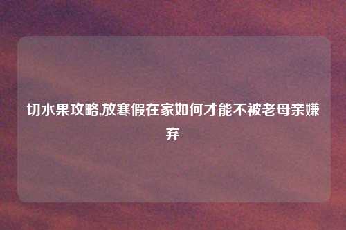 切水果攻略,放寒假在家如何才能不被老母亲嫌弃