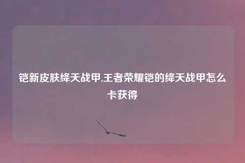铠新皮肤绛天战甲,王者荣耀铠的绛天战甲怎么卡获得