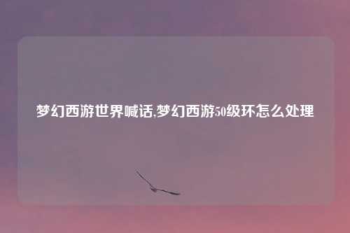 梦幻西游世界喊话,梦幻西游50级环怎么处理