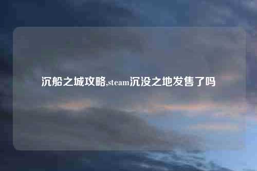 沉船之城攻略,steam沉没之地发售了吗