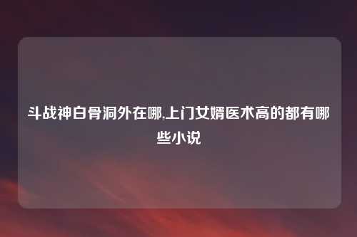 斗战神白骨洞外在哪,上门女婿医术高的都有哪些小说