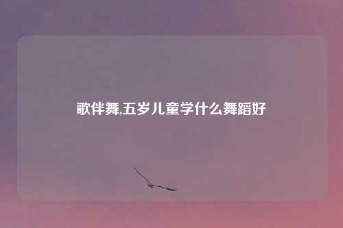 歌伴舞,五岁儿童学什么舞蹈好