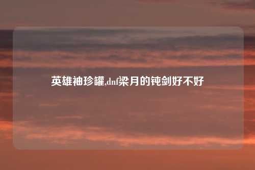英雄袖珍罐,dnf梁月的钝剑好不好