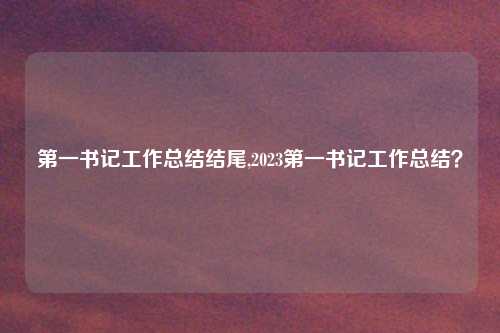 第一书记工作总结结尾,2023第一书记工作总结？