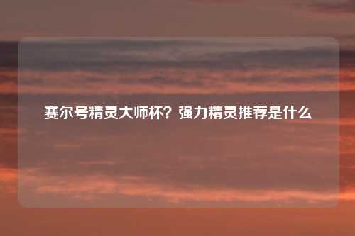 赛尔号精灵大师杯？强力精灵推荐是什么