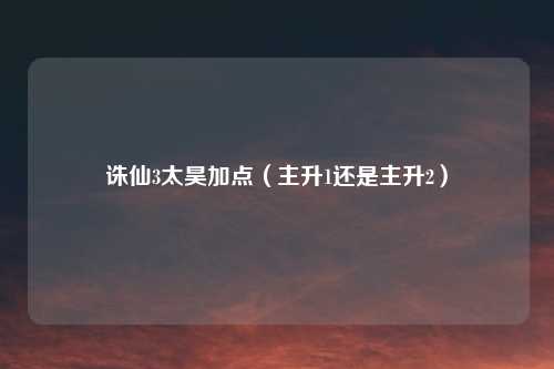 诛仙3太昊加点（主升1还是主升2）