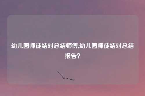 幼儿园师徒结对总结师傅,幼儿园师徒结对总结报告？