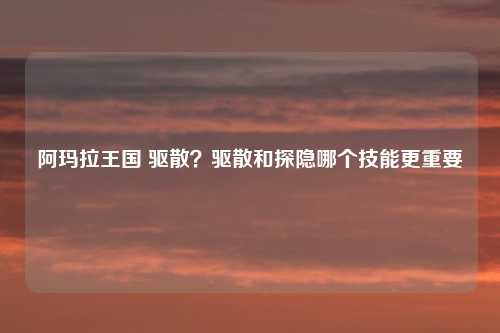 阿玛拉王国 驱散？驱散和探隐哪个技能更重要