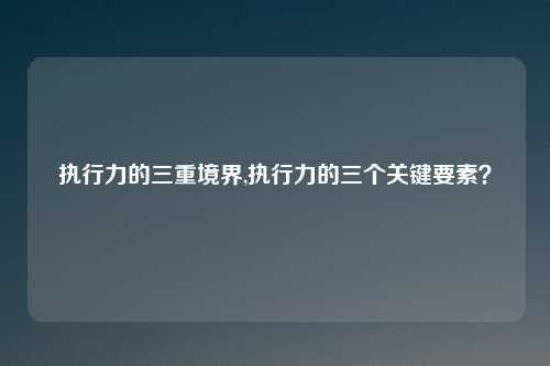 执行力的三重境界,执行力的三个关键要素？