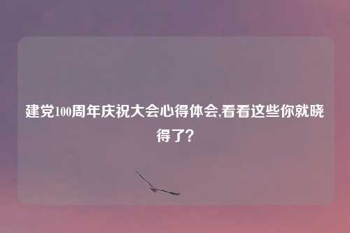 建党100周年庆祝大会心得体会,看看这些你就晓得了？