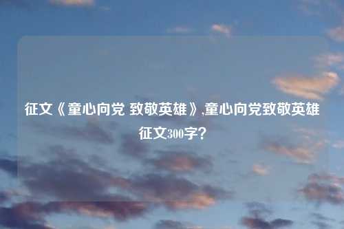 征文《童心向党 致敬英雄》,童心向党致敬英雄征文300字？
