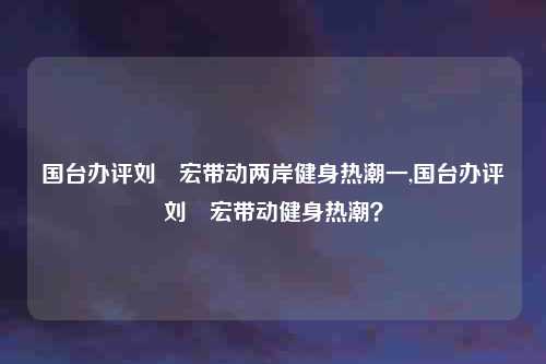 国台办评刘畊宏带动两岸健身热潮一,国台办评刘畊宏带动健身热潮？