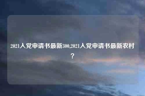 2021入党申请书最新300,2021入党申请书最新农村？