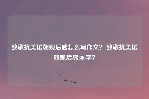 致敬抗美援朝观后感怎么写作文？,致敬抗美援朝观后感300字？