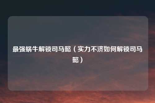 最强蜗牛解锁司马懿（实力不济如何解锁司马懿）