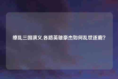缭乱三国演义,各路英雄豪杰如何乱世逐鹿？