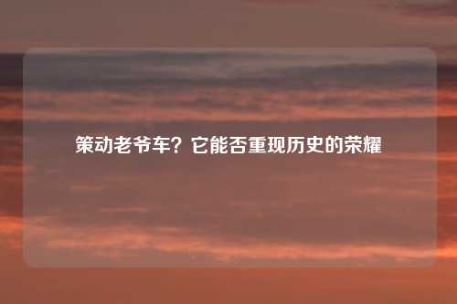 策动老爷车？它能否重现历史的荣耀