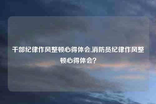 干部纪律作风整顿心得体会,消防员纪律作风整顿心得体会？