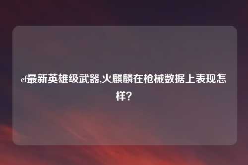 cf最新英雄级武器,火麒麟在枪械数据上表现怎样？