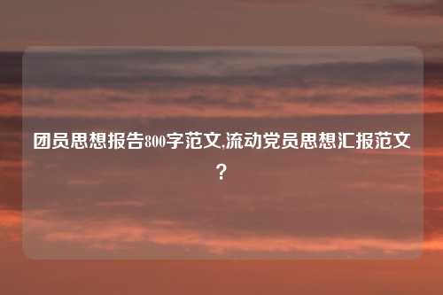 团员思想报告800字范文,流动党员思想汇报范文？