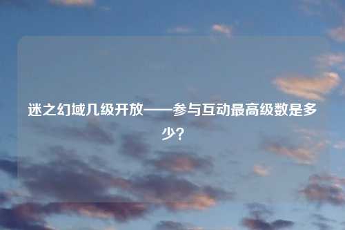 迷之幻域几级开放——参与互动最高级数是多少？